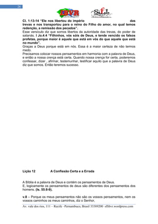26



     Cl. 1:13-14 “Ele nos libertou do império                                     das
     trevas e nos transportou para o reino do Filho do amor, no qual temos
     redenção, a remissão dos pecados”.
     Esse versículo diz que somos libertos da autoridade das trevas, do poder de
     satanás. I Jo.4:4 “Filhinhos, vós sóis de Deus, e tende vencido os falsos
     profetas, porque maior é aquele que está em vós do que aquele que está
     no mundo”.
     Graças a Deus porque está em nós. Essa é a maior certeza de não termos
     medo.
     Precisamos colocar nossos pensamentos em harmonia com a palavra de Deus,
     e então a nossa crença está certa. Quando nossa crença for certa, poderemos
     confessar, dizer , afirmar, testemunhar, testificar aquilo que a palavra de Deus
     diz que somos. Então teremos sucesso.




     Lição 12            A Confissão Certa e a Errada


     A Bíblia é a palavra de Deus e contém os pensamentos de Deus.
     E, logicamente os pensamentos de deus são diferentes dos pensamentos dos
     homens. (Is. 55:8-9).

     v.8 – Porque os meus pensamentos não são os vossos pensamentos, nem os
     vossos caminhos os meus caminhos, diz o Senhor,
     Av. vale dos rios, 111 – Recife –Pernambuco, Brasil 33389200 sflibvr.wordpress.com
 