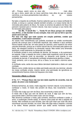 27



     v.9 – Porque, assim como os céus são                        mais altos
     do que a terra, assim são os meus caminhos mais altos do que os vossos
     caminhos, e os meus pensamentos mais altos q  eu        os      vossos
     pensamentos.

     Na lição a respeito da confissão, ficamos sabendo que se a nossa confissão for
     errada, a crença e o pensar estarão também errados, e a nossa mente não foi
     renovada pela palavra de Deus. Ás vezes os ensinos da palavra de Deus não
     parecem razoável para o homem natural, mas isso é porque a sua mente não
     foi renovada pela palavra.
               Em Mc. 11:22-24 Diz: “... Tendo Fé em Deus porque em verdade
     vos afirmo...e não duvidar no seu coração, mas crer que se fará o que diz,
     assim será com ele.
     Por isso vos digo que tudo quanto em oração pedirdes, credes que
     recebestes, e será assim convosco”.
     As coisas mais maravilhosas que poderão acontecer ao cristão acontecerão
     quando ele avançar para a dimensão espiritual. Seu intelecto e seus sentidos
     físicos lutarão contra ele, em todo passo do caminho, para impedi-lo de entrar
     naquela dimensão, porque se a mente natural não for renovada pela palavra de
     Deus, ela desejará mantê-lo na dimensão natural. Mas existe uma dimensão
     espiritual, e esta realmente é a dimensão do cristão.
     A confissão errada é uma confissão de derrota, de fracasso, e da supremacia
     de satanás. Falar a respeito de como o diabo está impedindo você de ser bem
     sucedido, mantendo você na escuridão, ou deixando você doente, é uma
     confissão de derrota. E semelhante confissão simplesmente glorifica o diabo.
     Você, portanto, com a sua boca, dá ou a Deus, ou ao diabo o domínio sobre
     você.
     A confissão certa, saída dos seus lábios derrotará totalmente o diabo em cada
     combate.
     Mesmo como cristão damos ao diabo permissão para ele nos dominar, através
     da nossa confissão errada, mesmo sendo uma permissão de ignorância ou
     consentimento ficamos cheios de fraqueza e de medo.

     Vencendo o Medo e a Dúvida

     II Tm. 1:7 – “Porque Deus não nos tem dado espírito de covardia, mas de
     poder, de amor e de moderação”.

     Embora tenhamos, ás vezes, medo segundo o homem natural, nunca devemos
     confessar o medo. O medo não provém de Deus, leia novamente o texto
     acima.
     O medo não é algo que vem de Deus, leia novamente o texto acima.
     O medo não é algo que vem de dentro de você. É algo que vem de fora,
     procurando obter o domínio sobre você; vem do inimigo.
     Não devemos confessar o medo; pelo contrário, devemos confessar o poder, o
     amor, e moderação (mente sadia). A mesma coisa pode ser dita a respeito da
     dúvida. Não confesse as suas dúvidas, isso não quer dizer que você não deva
     reconhecer que tem dúvidas, se a tiver. Mas não diga nada a respeito; a dúvida
     é do diabo. Muitas pessoas acham que estão sendo honestas quando

     Av. vale dos rios, 111 – Recife –Pernambuco, Brasil 33389200 sflibvr.wordpress.com
 