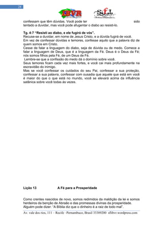 28



     confessam que têm dúvidas. Você pode ter                                       sido
     tentado a duvidar, mas você pode afugentar o diabo ao resisti-lo.

     Tg. 4:7 “Resisti ao diabo, e ele fugirá de vós”.
     Recuse-se a duvidar, em nome de Jesus Cristo, e a dúvida fugirá de você.
     Em vez de confessar dúvidas e temores, confesse aquilo que a palavra diz de
     quem somos em Cristo.
     Cesse de falar a linguagem do diabo, seja de dúvida ou de medo. Comece a
     falar a linguagem de Deus, que é a linguagem da Fé. Deus é o Deus da Fé;
     nós somos filhos pela Fé, de um Deus de Fé.
      Lembre-se que a confissão do medo dá o domínio sobre você.
     Seus temores ficam cada vez mais fortes, e você cai mais profundamente na
     escravidão do inimigo.
     Mas se você confessar os cuidados do seu Pai, confessar a sua proteção,
     confessar a sua palavra, confessar com ousadia que aquele que está em você
     é maior do que o que está no mundo, você se elevará acima da influência
     satânica sobre você todas ás vezes.




     Lição 13                A Fé para a Prosperidade


     Como crentes nascidos de novo, somos redimidos da maldição da lei e somos
     herdeiros da benção de Abraão e das promessas divinas da prosperidade.
     Alguém pode dizer: “A Bíblia diz que o dinheiro é a raiz de todo mal”.
     Av. vale dos rios, 111 – Recife –Pernambuco, Brasil 33389200 sflibvr.wordpress.com
 