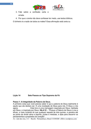 30



        3. Fale sobre a confissão certa e
           errada.
        4. Por que o crente não deve confessar ter medo, use textos bíblicos.
     O dinheiro é a razão de todos os males? Essa afirmação está certa ou




     Lição 14          Sete Passos ao Tipo Supremo da Fé


     Passo 1: A Integridade da Palavra de Deus.
     A primeira coisa que você precisa saber é que a palavra de Deus realmente é
     aquilo que ela declara ser. É uma revelação de Deus para nós. É Deus a nós
     agora.                  Este livro é uma mensagem respirada por Deus, habitada
     por Deus, e inspirada por Deus. Hb.4:12 – “Porque a Palavra de Deus é viva e
     eficaz, e mais cortante do que qualquer espada de dois gumes, e penetra até
     ao ponto de dividir alma e espírito, juntas e medulas, e apta para discernir os
     pensamentos e propósitos do coração”.
     Av. vale dos rios, 111 – Recife –Pernambuco, Brasil 33389200 sflibvr.wordpress.com
 