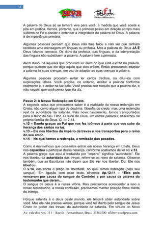 31




     A palavra de Deus só se tornará viva para você, à medida que você aceita e
     põe em prática. Vemos, portanto, que o primeiro passo em direção ao tipo mais
     sublime de Fé e aceitar e entender a integridade da palavra de Deus. A palavra
     é de importância primária.

     Algumas pessoas pensam que Deus não lhes falou a não ser que tenham
     recebido uma mensagem em línguas ou profecia. Mas a palavra de Deus JÁ É
     Deus falando conosco. Os dons da profecia, das línguas, e da interpretação
     das línguas não substituem a palavra. A palavra tem a primazia.

     Além disso, há aqueles que procuram ler além do que está escrito na palavra,
     porque querem que ele diga aquilo que eles crêem. Então procurando adaptar
     a palavra às suas crenças, em vez de adaptar as suas crenças à palavra.

     Algumas pessoas procuram evitar ler certos trechos, ou diluí-los com
     explicações falsas. Você precisa, no entanto, aceitar a palavra conforme
     realmente é, e andar na luz dela. Você precisa crer naquilo que a palavra diz, e
     não naquilo que você pensa que ela diz.


     Passo 2: A Nossa Redenção em Cristo.
     A segunda coisa que precisamos saber é a realidade da nossa redenção em
     Cristo; não como algum tipo de doutrina, filosofia ou credo, mas uma redenção
     real da autoridade de satanás. Pelo novo nascimento, fomos transportados
     para o reino do Seu Filho. O reino de Deus, em outras palavras, nascemos na
     própria família de Deus. Cl.1:12-14.
     v.12 – Dando graças ao Pai que vos fez idôneos à parte que vos cabe da
     herança dos santos na luz.
     v.13 – Ele nos libertou do império da trevas e nos transportou para o reino
     do seu amor.
     v.14 – No qual temos a redenção, a remissão dos pecados.

     Como é maravilhoso que possamos entrar em nossa herança em Cristo. Deus
     nos capacitou a participar dessa herança, conforme acabamos de ler no v.13.
     A palavra grega que aqui é traduzida por “império” significa “autoridade”. Ele
     nos libertou da autoridade das trevas, refere-se ao reino de satanás. Observe
     também, que as Escrituras não dizem que Ele vai nos libertar. Diz: Ele nos
     libertou.
     O v.14, nos conta o preço da liberdade, no qual temos redenção (pelo seu
     sangue). Em ligação com esse texto, olhemos Ap.12:11 – “Eles pois
     venceram por causa do sangue do Cordeiro e por causa da palavra do
     testemunho que deram...
     O sangue de Jesus é a nossa vitória. Mas precisamos acrescentar a isso o
     nosso testemunho, a nossa confissão, precisamos manter posição firme diante
     do inimigo.

     Porque satanás é o deus deste mundo, ele tentará obter autoridade sobre
     você. Mas ele não precisa vencer, porque você foi liberto pelo sangue de Jesus
     Cristo do poder das trevas; da autoridade de satanás. Em virtude do Novo
     Av. vale dos rios, 111 – Recife –Pernambuco, Brasil 33389200 sflibvr.wordpress.com
 