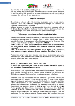 32



     Nascimento, você foi transportado para o                          reino    do
     seu filho amado. Em todas as lutas contra satanás, você pode vencer, seja qual
     for à provação, porque você tem a redenção mediante o sangue do Cordeiro e
     por causa das palavras do seu testemunho.

                                  Há poder no Sangue!

     O domínio de satanás sobre nós terminou, pois agora somos novas criaturas
     em Cristo. Jesus é o Senhor e o cabeça deste novo corpo. Ele é referido nas
     Escrituras como o Cabeça da Igreja.
     A Igreja consiste em todos os crentes nascidos de novo, é chamado o Corpo
     de Cristo. Satanás não tem direito de dominar o Corpo de Cristo. Cristo é a
     cabeça do corpo, é Ele quem deve dominar e reinar sobre o corpo.

                Vejamos um exemplo de confissão errada de cristão:

     Dizem que não tem sucesso porque não é da vontade de Deus para elas; falam
     o nosso espírito pertence ao Senhor, mas o nosso corpo ainda não foi
     redimido. Por isso, devemos sofrer enfermidades e doenças na dimensão física
     agora. A resposta a essa confissão está em I Co.6:19-20.
     v.19 – Acaso não sabeis que o vosso corpo é santuário do Espírito Santo
     que está em vós, o qual tendes da parte de Deus, e que não sois de vós
     mesmos?
     v.20 – Porque fostes comprados por bom preço. Agora, pois, glorificai a
     Deus no vosso corpo e no vosso espírito, os quais pertencem a Deus.

     Precisamos compreender com clareza esse fato, e precisamos aprender a
     tomar posição firme contra o diabo quando ele atacar nosso corpo; assim como
     fazemos quando ele ataca nosso espírito.


     Passo 3: A Realidade da Nova Criação. II Co.5:17.
     “E assim, se alguém está em Cristo, é nova criatura: as coisas velhas já
     são passadas; eis que se fizeram novas.

     Para alcançar o tipo supremo da Fé, é necessário conhecermos a realidade da
     nova criação. Precisamos saber que na mente de Deus fomos criados em
     Cristo Jesus depois d‟Ele ter sido feito pecado como nosso substituto.

     Devemos saber que no momento em que aceitamos Cristo como Salvador e o
     confessamos como Senhor, fomos criados de novo. É então que o aspecto
     legal se tornou uma realidade em nossa vida. Hoje, temos em nosso espírito a
     própria vida e natureza de Deus, não se trata de uma experiência, nem de uma
     religião, nem de se afiliar a uma Igreja. É o verdadeiro nascimento do espírito.
     Observamos os seguintes textos: I Jo.3:14; Jo.17:23; Cl.1:18; I Pe.1:23.
     Fomos gerados por Deus. Somos nascidos de Deus. Somos filhos de Deus,
     herdeiros de Deus e co-herdeiros com Cristo. Quando falamos assim, não
     estamos engrandecendo a nós mesmos; estamos engrandecendo a Deus e
     aquilo que Ele tem feito por nós no Senhor Jesus. Não nos fizemos novas

     Av. vale dos rios, 111 – Recife –Pernambuco, Brasil 33389200 sflibvr.wordpress.com
 