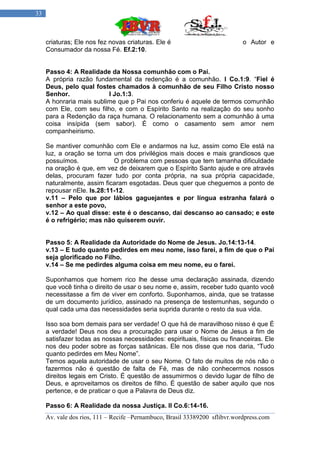 33



     criaturas; Ele nos fez novas criaturas. Ele é                           o Autor e
     Consumador da nossa Fé. Ef.2:10.


     Passo 4: A Realidade da Nossa comunhão com o Pai.
     A própria razão fundamental da redenção é a comunhão. I Co.1:9. “Fiel é
     Deus, pelo qual fostes chamados à comunhão de seu Filho Cristo nosso
     Senhor.              I Jo.1:3.
     A honraria mais sublime que p Pai nos conferiu é aquele de termos comunhão
     com Ele, com seu filho, e com o Espírito Santo na realização do seu sonho
     para a Redenção da raça humana. O relacionamento sem a comunhão à uma
     coisa insípida (sem sabor). É como o casamento sem amor nem
     companheirismo.

     Se mantiver comunhão com Ele e andarmos na luz, assim como Ele está na
     luz, a oração se torna um dos privilégios mais doces e mais grandiosos que
     possuímos.             O problema com pessoas que tem tamanha dificuldade
     na oração é que, em vez de deixarem que o Espírito Santo ajude e ore através
     delas, procuram fazer tudo por conta própria, na sua própria capacidade,
     naturalmente, assim ficaram esgotadas. Deus quer que cheguemos a ponto de
     repousar nEle. Is.28:11-12.
     v.11 – Pelo que por lábios gaguejantes e por língua estranha falará o
     senhor a este povo,
     v.12 – Ao qual disse: este é o descanso, dai descanso ao cansado; e este
     é o refrigério; mas não quiserem ouvir.


     Passo 5: A Realidade da Autoridade do Nome de Jesus. Jo.14:13-14.
     v.13 – E tudo quanto pedirdes em meu nome, isso farei, a fim de que o Pai
     seja glorificado no Filho.
     v.14 – Se me pedirdes alguma coisa em meu nome, eu o farei.

     Suponhamos que homem rico lhe desse uma declaração assinada, dizendo
     que você tinha o direito de usar o seu nome e, assim, receber tudo quanto você
     necessitasse a fim de viver em conforto. Suponhamos, ainda, que se tratasse
     de um documento jurídico, assinado na presença de testemunhas, segundo o
     qual cada uma das necessidades seria suprida durante o resto da sua vida.

     Isso soa bom demais para ser verdade! O que há de maravilhoso nisso é que É
     a verdade! Deus nos deu a procuração para usar o Nome de Jesus a fim de
     satisfazer todas as nossas necessidades: espirituais, físicas ou financeiras. Ele
     nos deu poder sobre as forças satânicas. Ele nos disse que nos daria, “Tudo
     quanto pedirdes em Meu Nome”.
     Temos aquela autoridade de usar o seu Nome. O fato de muitos de nós não o
     fazermos não é questão de falta de Fé, mas de não conhecermos nossos
     direitos legais em Cristo. É questão de assumirmos o devido lugar de filho de
     Deus, e aproveitamos os direitos de filho. É questão de saber aquilo que nos
     pertence, e de praticar o que a Palavra de Deus diz.

     Passo 6: A Realidade da nossa Justiça. II Co.6:14-16.
     Av. vale dos rios, 111 – Recife –Pernambuco, Brasil 33389200 sflibvr.wordpress.com
 