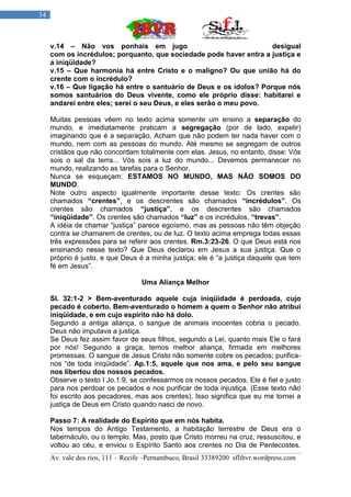 34



     v.14 – Não vos ponhais em jugo                                  desigual
     com os incrédulos; porquanto, que sociedade pode haver entra a justiça e
     a iniqüidade?
     v.15 – Que harmonia há entre Cristo e o maligno? Ou que união há do
     crente com o incrédulo?
     v.16 – Que ligação há entre o santuário de Deus e os ídolos? Porque nós
     somos santuários do Deus vivente, como ele próprio disse: habitarei e
     andarei entre eles; serei o seu Deus, e eles serão o meu povo.

     Muitas pessoas vêem no texto acima somente um ensino a separação do
     mundo, e imediatamente praticam a segregação (por de lado, expelir)
     imaginando que é a separação. Acham que não podem ter nada haver com o
     mundo, nem com as pessoas do mundo. Até mesmo se segregam de outros
     cristãos que não concordam totalmente com elas. Jesus, no entanto, disse: Vós
     sois o sal da terra... Vós sois a luz do mundo... Devemos permanecer no
     mundo, realizando as tarefas para o Senhor.
     Nunca se esqueçam: ESTAMOS NO MUNDO, MAS NÃO SOMOS DO
     MUNDO.
     Note outro aspecto igualmente importante desse texto: Os crentes são
     chamados “crentes”, e os descrentes são chamados “incrédulos”. Os
     crentes são chamados “justiça”, e os descrentes são chamados
     “iniqüidade”. Os crentes são chamados “luz” e os incrédulos, “trevas”.
     A idéia de chamar “justiça” parece egoísmo, mas as pessoas não têm objeção
     contra se chamarem de crentes, ou de luz. O texto acima emprega todas essas
     três expressões para se referir aos crentes. Rm.3:23-26. O que Deus está nos
     ensinando nesse texto? Que Deus declarou em Jesus a sua justiça. Que o
     próprio é justo, e que Deus é a minha justiça; ele é “a justiça daquele que tem
     fé em Jesus”.

                                   Uma Aliança Melhor

     Sl. 32:1-2 > Bem-aventurado aquele cuja iniqüidade é perdoada, cujo
     pecado é coberto. Bem-aventurado o homem a quem o Senhor não atribui
     iniqüidade, e em cujo espírito não há dolo.
     Segundo a antiga aliança, o sangue de animais inocentes cobria o pecado.
     Deus não imputava a justiça.
     Se Deus fez assim favor de seus filhos, segundo a Lei, quanto mais Ele o fará
     por nós! Segundo a graça, temos melhor aliança, firmada em melhores
     promessas. O sangue de Jesus Cristo não somente cobre os pecados; purifica-
     nos “de toda iniqüidade”. Ap.1:5, aquele que nos ama, e pelo seu sangue
     nos libertou dos nossos pecados.
     Observe o texto I Jo.1:9, se confessarmos os nossos pecados, Ele é fiel e justo
     para nos perdoar os pecados e nos purificar de toda injustiça. (Esse texto não
     foi escrito aos pecadores, mas aos crentes). Isso significa que eu me tornei a
     justiça de Deus em Cristo quando nasci de novo.

     Passo 7: A realidade do Espírito que em nós habita.
     Nos tempos do Antigo Testamento, a habitação terrestre de Deus era o
     tabernáculo, ou o templo. Mas, posto que Cristo morreu na cruz, ressuscitou, e
     voltou ao céu, e enviou o Espírito Santo aos crentes no Dia de Pentecostes.
     Av. vale dos rios, 111 – Recife –Pernambuco, Brasil 33389200 sflibvr.wordpress.com
 
