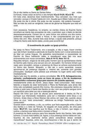 35



     Ele já não habita no Santo do Santos feitos                         por mãos
     humanas, nosso corpo se tornou o seu templo! ICo.6:19-20; IICo.6:16.
     Em toda crise, devemos dizer instintivamente: “Sou vencedor, sou mais que
     vencedor, porque o Criador habita em mim. Aquele que é Maior habita em mim.
     Ele pode me dar à vitória. Ele pode me dar sucesso, não poderia fracassar”.
     Não se trata de você se vangloriar; trata-se de gloriar-se Naquele que está em
     você.

     Com excessiva, freqüência, no entanto, os crentes cheios do Espírito Santo
     encolhem-se diante das provações da vida, e permitem que o diabo os derrote
     desnecessariamente. Correm por aí, para chorar nos ombros uns dos outros,
     proferindo oraçõezinhas tristes e fracas, e não compreendendo por que a
     vitória não vem. Mas, durante todo esse tempo, a ajuda está presente, porque
     o Espírito Santo está dentro deles, pronto para socorrê-los!

                      O revestimento de poder na igreja primitiva.

     Na igreja no Novo Testamento, era a exceção, e não a regra, haver crentes
     que não tinham recebido a plenitude do Espírito Santo com o sinal sobrenatural
     de falar em outras línguas. Os apóstolos reconheceram a necessidade de
     Espírito do Deus habitando neles, e ressaltavam esse fato nos seus
     ensinamentos aos novos convertidos. Atos 8:14-15; Atos 19:1-2.
     Naqueles tempos, exigia-se de todo judeu homem que se apresentasse diante
     do Senhor pelo menos uma vez por ano em Jerusalém. Os homens tinham que
     viajar para Jerusalém, porque a presença de Deus se achava exclusivamente
     no Santo dos Santos. Ninguém, a não ser o sumo sacerdote, ousava
     aproximar-se da presença sagrada e, mesmo ele, somente com grandes
     precauções. Qualquer outra pessoa que entrasse no lugar santo caía morta
     imediatamente.
     Agora tudo isso foi abolido, e somos convidados: Hb. 4:16. Acheguemo-nos,
     portanto, confiadamente, junto ao trono da graça, a fim de recebermos
     misericórdia e acharmos graça para socorro em ocasião oportuna.
     Imediatamente antes de morrer, Jesus disse: “está consumado”. Não estava
     falando a respeito de estar terminando o Plano da Redenção, pois ainda não
     tinha sido completado quando Ele morreu. Ele precisava ressuscitar dentre os
     mortos e subir para o Santo dos Santos no céu, com seu próprio sangue como
     um sacrifício para obter por nós a redenção eterna.
     Depois Ele tinha que subir às alturas para assentar-se á destra do Pai e
     começar sua intercessão mediadora; para ser o mediador entre Deus e os
     homens. Antes disso a Nova Aliança não entrou em vigor não, quando Jesus
     disse na cruz: “está consumado”, referia-se ao Antigo Testamento que foi
     consumado!
     Quando assim aconteceu, o véu, ou cortina, que fazia separação entre o Santo
     dos Santos e o resto do Templo, foi rasgado em duas partes, de cima para
     baixo. Mt.27:51. Isso significa que foi Deus, e não o homem, que rasgou a
     cortina, a barreira que fazia entre o homem e Deus!
     A presença de Deus avançou para fora daquele Santo dos Santos, feito pelos
     homens, e nunca mais habitou ali. Agora, a sua presença divina habita em nós.
     Quantos de nós realmente temos plena consciência dessa verdade
     maravilhosa? Quantos, entre nós, reconhecemos o fato de que é dentro de
     Av. vale dos rios, 111 – Recife –Pernambuco, Brasil 33389200 sflibvr.wordpress.com
 