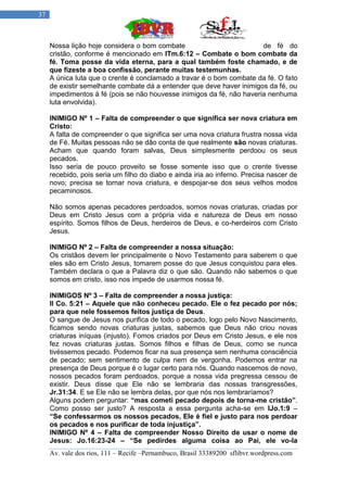37



     Nossa lição hoje considera o bom combate                          de fé do
     cristão, conforme é mencionado em ITm.6:12 – Combate o bom combate da
     fé. Toma posse da vida eterna, para a qual também foste chamado, e de
     que fizeste a boa confissão, perante muitas testemunhas.
     A única luta que o crente é conclamado a travar é o bom combate da fé. O fato
     de existir semelhante combate dá a entender que deve haver inimigos da fé, ou
     impedimentos à fé (pois se não houvesse inimigos da fé, não haveria nenhuma
     luta envolvida).

     INIMIGO Nº 1 – Falta de compreender o que significa ser nova criatura em
     Cristo:
     A falta de compreender o que significa ser uma nova criatura frustra nossa vida
     de Fé. Muitas pessoas não se dão conta de que realmente são novas criaturas.
     Acham que quando foram salvas, Deus simplesmente perdoou os seus
     pecados.
     Isso seria de pouco proveito se fosse somente isso que o crente tivesse
     recebido, pois seria um filho do diabo e ainda iria ao inferno. Precisa nascer de
     novo; precisa se tornar nova criatura, e despojar-se dos seus velhos modos
     pecaminosos.

     Não somos apenas pecadores perdoados, somos novas criaturas, criadas por
     Deus em Cristo Jesus com a própria vida e natureza de Deus em nosso
     espírito. Somos filhos de Deus, herdeiros de Deus, e co-herdeiros com Cristo
     Jesus.

     INIMIGO Nº 2 – Falta de compreender a nossa situação:
     Os cristãos devem ler principalmente o Novo Testamento para saberem o que
     eles são em Cristo Jesus, tomarem posse do que Jesus conquistou para eles.
     Também declara o que a Palavra diz o que são. Quando não sabemos o que
     somos em cristo, isso nos impede de usarmos nossa fé.

     INIMIGOS Nº 3 – Falta de compreender a nossa justiça:
     II Co. 5:21 – Aquele que não conheceu pecado. Ele o fez pecado por nós;
     para que nele fossemos feitos justiça de Deus.
     O sangue de Jesus nos purifica de todo o pecado, logo pelo Novo Nascimento,
     ficamos sendo novas criaturas justas, sabemos que Deus não criou novas
     criaturas iníquas (injusto). Fomos criados por Deus em Cristo Jesus, e ele nos
     fez novas criaturas justas. Somos filhos e filhas de Deus, como se nunca
     tivéssemos pecado. Podemos ficar na sua presença sem nenhuma consciência
     de pecado; sem sentimento de culpa nem de vergonha. Podemos entrar na
     presença de Deus porque é o lugar certo para nós. Quando nascemos de novo,
     nossos pecados foram perdoados, porque a nossa vida pregressa cessou de
     existir. Deus disse que Ele não se lembraria das nossas transgressões,
     Jr.31:34. E se Ele não se lembra delas, por que nós nos lembraríamos?
     Alguns podem perguntar: “mas cometi pecado depois de torna-me cristão”.
     Como posso ser justo? A resposta a essa pergunta acha-se em IJo.1:9 –
     “Se confessarmos os nossos pecados, Ele é fiel e justo para nos perdoar
     os pecados e nos purificar de toda injustiça”.
     INIMIGO Nº 4 – Falta de compreender Nosso Direito de usar o nome de
     Jesus: Jo.16:23-24 – “Se pedirdes alguma coisa ao Pai, ele vo-la
     Av. vale dos rios, 111 – Recife –Pernambuco, Brasil 33389200 sflibvr.wordpress.com
 
