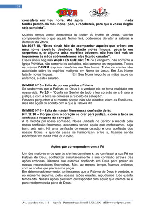 38



     concederá em meu nome. Até agora                                  nada
     tendes pedido em meu nome; pedi, e recebereis, para que a vossa alegria
     seja completa”.

     Quando temos plena consciência do poder do Nome de Jesus; quando
     compreendemos o que aquele Nome fará, poderemos derrotar a satanás e
     desfrutar da vitória.
     Mc.16:17-18, “Estes sinais hão de acompanhar aqueles que crêem: em
     meu nome expelirão demônios; falarão novas línguas; pegarão em
     serpentes; e, se alguma coisa mortífera beberem, não lhes fará mal; se
     impuserem às mãos sobre enfermos, eles ficarão curados”.
     Esses sinais seguirão AQUELES QUE CREÊM no Evangelho, não somente a
     Igreja Primitiva, não somente os apóstolos, não somente os pregadores. Todos
     os crentes DEVEM expulsar demônios em Seu Nome. Todos os crentes têm
     autoridade sobre os espíritos malignos em Nome de Jesus. Em Seu Nome
     falarão novas línguas.              Em Seu Nome imporão as mãos sobre os
     enfermos, e estes sararão.

     INIMIGO Nº 5 – Falta de por em prática a Palavra:
     Se soubermos que a Palavra de Deus é a verdade ela se torna realidade em
     nossa vida. Pv.3:5 – “Confia no Senhor de todo o teu coração se crê para a
     justiça, e com a boca se confessa a respeito da salvação”.
     Pessoas perguntam a si mesma porque não são curadas; citam as Escrituras,
     mas não agem de acordo com o que a Palavra diz.

     INIMIGO Nº 6 – Falta de manter firme nossa confissão de fé:
     Rm.10:10 – Porque com o coração se crer para justiça, e com a boca se
     confessa a respeito da salvação”.
     A fé medida por nossa confissão. Nossa utilidade no Senhor é medida pela
     nossa confissão finalmente, acabamos sendo aquilo que confessamos, seja
     bom, seja ruim. Há uma confissão do nosso coração e uma confissão dos
     nossos lábios, e quando essas se harmonizam entre si, ficamos sendo
     poderosos em nossa vida de oração.


                          Ações que correspondem com a Fé

     Um dos maiores erros que os crentes cometem é, ao confessar a sua Fé na
     Palavra de Deus, contradizer simultaneamente a sua confissão através das
     ações errôneas. Dizemos que estamos confiando em Deus para prover as
     nossas necessidades financeiras. Mas, ao mesmo tempo, ficamos ansiosos
     com as contas que precisamos pagar.
     Em determinado momento, confessamos que a Palavra de Deus é verdade, e
     no momento seguinte, pelas nossas ações erradas, repudiamos tudo quanto
     temos dito. Nossas ações precisam corresponder com aquilo que cremos se é
     para recebermos da parte de Deus.




     Av. vale dos rios, 111 – Recife –Pernambuco, Brasil 33389200 sflibvr.wordpress.com
 