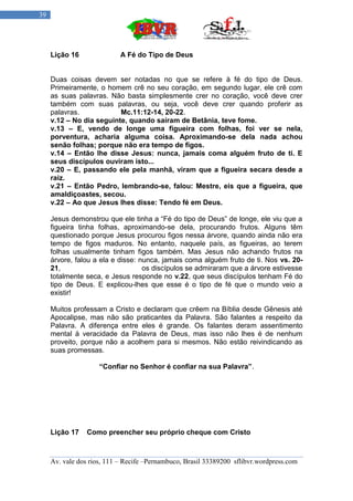 39




     Lição 16               A Fé do Tipo de Deus


     Duas coisas devem ser notadas no que se refere à fé do tipo de Deus.
     Primeiramente, o homem crê no seu coração, em segundo lugar, ele crê com
     as suas palavras. Não basta simplesmente crer no coração, você deve crer
     também com suas palavras, ou seja, você deve crer quando proferir as
     palavras.            Mc.11:12-14, 20-22.
     v.12 – No dia seguinte, quando saíram de Betânia, teve fome.
     v.13 – E, vendo de longe uma figueira com folhas, foi ver se nela,
     porventura, acharia alguma coisa. Aproximando-se dela nada achou
     senão folhas; porque não era tempo de figos.
     v.14 – Então lhe disse Jesus: nunca, jamais coma alguém fruto de ti. E
     seus discípulos ouviram isto...
     v.20 – E, passando ele pela manhã, viram que a figueira secara desde a
     raiz.
     v.21 – Então Pedro, lembrando-se, falou: Mestre, eis que a figueira, que
     amaldiçoastes, secou.
     v.22 – Ao que Jesus lhes disse: Tendo fé em Deus.

     Jesus demonstrou que ele tinha a “Fé do tipo de Deus” de longe, ele viu que a
     figueira tinha folhas, aproximando-se dela, procurando frutos. Alguns têm
     questionado porque Jesus procurou figos nessa árvore, quando ainda não era
     tempo de figos maduros. No entanto, naquele país, as figueiras, ao terem
     folhas usualmente tinham figos também. Mas Jesus não achando frutos na
     árvore, falou a ela e disse: nunca, jamais coma alguém fruto de ti. Nos vs. 20-
     21,                           os discípulos se admiraram que a árvore estivesse
     totalmente seca, e Jesus responde no v.22, que seus discípulos tenham Fé do
     tipo de Deus. E explicou-lhes que esse é o tipo de fé que o mundo veio a
     existir!

     Muitos professam a Cristo e declaram que crêem na Bíblia desde Gênesis até
     Apocalipse, mas não são praticantes da Palavra. São falantes a respeito da
     Palavra. A diferença entre eles é grande. Os falantes deram assentimento
     mental à veracidade da Palavra de Deus, mas isso não lhes é de nenhum
     proveito, porque não a acolhem para si mesmos. Não estão reivindicando as
     suas promessas.

                     “Confiar no Senhor é confiar na sua Palavra”.




     Lição 17    Como preencher seu próprio cheque com Cristo



     Av. vale dos rios, 111 – Recife –Pernambuco, Brasil 33389200 sflibvr.wordpress.com
 