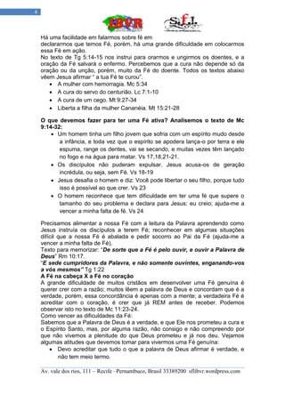 4



    Há uma facilidade em falarmos sobre fé em
    declararmos que temos Fé, porém, há uma grande dificuldade em colocarmos
    essa Fé em ação.
    No texto de Tg 5:14-15 nos instrui para orarmos e ungirmos os doentes, e a
    oração da Fé salvará o enfermo. Percebemos que a cura não depende só da
    oração ou da unção, porém, muito da Fé do doente. Todos os textos abaixo
    vêem Jesus afirmar “ a tua Fé te curou”.
        A mulher com hemorragia. Mc 5:34
        A cura do servo do centurião. Lc 7:1-10
        A cura de um cego. Mt 9:27-34
        Liberta a filha da mulher Cananéia. Mt 15:21-28

    O que devemos fazer para ter uma Fé ativa? Analisemos o texto de Mc
    9:14-32:
         Um homem tinha um filho jovem que sofria com um espírito mudo desde
           a infância, e toda vez que o espírito se apodera lança-o por terra e ele
           espuma, range os dentes, vai se secando, e muitas vezes têm lançado
           no fogo e na água para matar. Vs 17,18,21-21.
         Os discípulos não puderam expulsar. Jesus acusa-os de geração
           incrédula, ou seja, sem Fé. Vs 18-19
         Jesus desafia o homem e diz: Você pode libertar o seu filho, porque tudo
           isso é possível ao que crer. Vs 23
         O homem reconhece que tem dificuldade em ter uma fé que supere o
           tamanho do seu problema e declara para Jesus: eu creio; ajuda-me a
           vencer a minha falta de fé. Vs 24

    Precisamos alimentar a nossa Fé com a leitura da Palavra aprendendo como
    Jesus instruía os discípulos a terem Fé; reconhecer em algumas situações
    difícil que a nossa Fé é abalada e pedir socorro ao Pai da Fé (ajuda-me a
    vencer a minha falta de Fé).
    Texto para memorizar: “De sorte que a Fé é pelo ouvir, e ouvir a Palavra de
    Deus” Rm 10:17.
    “E sede cumpridores da Palavra, e não somente ouvintes, enganando-vos
    a vós mesmos” Tg 1:22
    A Fé na cabeça X a Fé no coração
    A grande dificuldade de muitos cristãos em desenvolver uma Fé genuína é
    querer crer com a razão; muitos lêem a palavra de Deus e concordam que é a
    verdade, porém, essa concordância é apenas com a mente; a verdadeira Fé é
    acreditar com o coração, é crer que já REM antes de receber. Podemos
    observar isto no texto de Mc 11:23-24.
    Como vencer as dificuldades da Fé:
    Sabemos que a Palavra de Deus é a verdade, e que Ele nos prometeu a cura e
    o Espírito Santo, mas, por alguma razão, não consigo e não compreendo por
    que não vivemos a plenitude do que Deus prometeu e já nos deu. Vejamos
    algumas atitudes que devemos tomar para vivermos uma Fé genuína:
         Devo acreditar que tudo o que a palavra de Deus afirmar é verdade, e
            não tem meio termo.

    Av. vale dos rios, 111 – Recife –Pernambuco, Brasil 33389200 sflibvr.wordpress.com
 