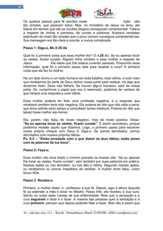 40



     Os quatros passos para fé escritos nesta                         lição são
     tão simples, que parecem tolice. Mas, no ministério de Jesus na terra, ele
     falava em termos que até os incultos (leigos) conseguiam compreender. Falava
     a respeito de vinhas e pomares, de currais e pastores. Ilustrava verdades
     espirituais de modo tão simples que o povo comum conseguia compreende-las.
     Sua mensagem era tão clara e suscita, e nunca complicada.

     Passo 1: Diga-o, Mc.5:25-34.

     Qual foi a primeira coisa que essa mulher fez? O v.28 diz: Se eu apenas tocar
     as vestes, ficarei curada. Alguém tinha contado a essa mulher a respeito de
     Jesus.              Ela sabia que Ele estava curando pessoas. Possuindo essa
     informação, qual foi o primeiro passo dela para receber a cura? A primeira
     coisa que ela fez foi dizê-lo.

     Há um lado divino e um lado humano em toda batalha, toda vitória, e tudo mais
     que recebemos da parte de Deus temos nossa parte para realizar, há algo que
     devemos fazer. Deus não falhará. Se houver algum fracasso, será da nossa
     parte. Se, cumprirmos o papel que nos é reservado, podemos ter certeza de
     que haverá uma resposta e uma vitória.

     Essa mulher poderia ter feito uma confissão negativa, e a resposta que
     receberia também teria sido negativa. Ela poderia ter dito que não valia a pena;
     que tinha sofrido tanto tempo e consultado tantos médicos. Poderia ter dito que
     talvez fosse melhor ela morrer.

     Ela, porém, não falou de modo negativo, mas de modo positivo. Disse:
     “Se eu apenas tocar as vestes, ficarei curada”. E assim aconteceu, porque
     podemos receber aquilo que dizemos. Logo, o primeiro passo para escrever
     nosso próprio cheque com Deus é: Diga-o. Se somos derrotados, somos
     derrotados com nossos próprios lábios.
     Pv. 6:2 – “Estás enredado com o que dizem os teus lábios, estás preso
     com as palavras da tua boca”.

     Passo 2: Faça-o.

     Essa mulher não teria tirado o mínimo proveito se tivesse dito: “Se eu apenas
     lhe tocar as vestes, ficarei curada”, sem também por suas palavras em prática.
     Nossas ações ou nos derrotam, ou nos dão a vitória. Segundo nossas ações,
     ou recebemos ou somos impedidos de receber. A mulher tanto falou, como
     tocou nEle.

     Passo 3: Receba-o.

     Primeiro, a mulher disse- o, confessou a sua fé. Depois, agiu à altura daquela
     fé ao estender a mão e tocar no Mestre. Passo três: ela recebeu a sua cura.
     Sentiu no corpo estar curada de sua enfermidade. Note que a sensação e a
     cura seguiram o dizer e o fazer. A maioria das pessoas quer a sensação e a
     cura primeiro; pensam que depois poderão falar e fazer. Mas não é assim que

     Av. vale dos rios, 111 – Recife –Pernambuco, Brasil 33389200 sflibvr.wordpress.com
 