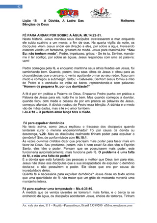 42



     Lição 18    A Dúvida, A Ladra Das                                        Melhores
     Bênçãos de Deus


     FÉ PARA ANDAR POR SOBRE A ÁGUA. Mt.14:22-31.
     Nesta história, Jesus mandou seus discípulos atravessarem o mar enquanto
     ele subiu sozinho a um monte, a fim de orar. Na quarta vigília da noite, os
     discípulos viram Jesus andar em direção a eles, por sobre a água. Pensando
     estarem vendo um fantasma, gritaram de medo. Jesus para reanimá-los: “Sou
     Eu: não tenham medo”. Pedro, impetuoso, gritou: - Se és tu, Senhor, manda-
     me ir ter contigo, por sobre as águas. Jesus respondeu com uma só palavra:
     vem!

     Pedro começou pela fé, e enquanto mantinha seus olhos fixados em Jesus, foi
     caminhando bem. Quando, porém, tirou seus olhos de Jesus e olhou para as
     circunstâncias que o cercava, o vento açoitando o mar ao seu redor, ficou com
     medo e começou a submergir. Gritou: - Salva-me, Senhor! Jesus tomou a mão
     de Pedro e o conduziu de volta ao barco, repreendendo-o com palavras:
     “Homem de pequena fé, por que duvidaste?”

     A fé é por em prática a Palavra de Deus. Enquanto Pedro punha em prática a
     Palavra de Jesus para ele, tudo lhe ia bem. Mas quando começou a duvidar,
     quando ficou com medo e cessou de por em prática as palavras de Jesus,
     começou afundar. A dúvida roubou de Pedro essa bênção. A dúvida e o medo
     vão de mãos dadas, mas a fé e o amor também:
     I Jo.4:18 – O perfeito amor lança fora o medo.


      Fé para expulsar demônios
     No texto acima, como Jesus explicou o fracasso dos discípulos quando
     tentaram curar o menino endemoninhado? Foi por causa da dúvida ou
     descrença, v.20. Mas os discípulos realmente tinham poder para expulsar o
     demônio? Sim, de conformidade com Mt.10:1.
     Às vezes ouvimos cristãos dizer que precisam mais poder para fazer mais em
     favor de Deus. Seu problema, porém, não é bem esse! Se eles têm o Espírito
     Santo, eles têm o poder. Pensam que se possuíssem mais poder, este
     funcionaria automaticamente; mais funciona pela fé. O problema é uma falta
     de fé, e não uma falta de poder!
     É a dúvida que está furtando das pessoas o melhor que Deus tem para elas.
     Jesus não disse aos discípulos que a sua incapacidade de expulsar o demônio
     devia-se a não possuírem o poder. Ele disse que era por causa da
     incredulidade deles.
     Quanta fé é necessária para expulsar demônios? Jesus disse no texto acima
     que uma quantidade de fé não maior que um grão de mostarda moveria uma
     montanha inteira.

     Fé para acalmar uma tempestade – Mc.4:35-40.
     Á medida que os ventos uivantes se tornaram mais fortes, e o barco ia se
     enchendo de água, os discípulos acordaram Jesus, cheios de temores. Tinham

     Av. vale dos rios, 111 – Recife –Pernambuco, Brasil 33389200 sflibvr.wordpress.com
 