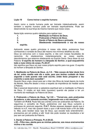 44




     Lição 19        Como treinar o espírito humano

     Assim como a mente humana pode ser treinada intelectualmente, assim
     também o espírito humano pode ser treinado espiritualmente. Pode ser
     desenvolvido na sua força da mesma maneira que nosso corpo.

     Nesta lição veremos quatro métodos para realizar isso:
       1.                       Meditação na Palavra de Deus.
       2.                       Praticando a Palavra de Deus.
       3.                       Dando à Palavra de Deus a primazia.
       4.                       Obedecendo imediatamente à voz do nosso
           espírito.

     Aplicando esses quatro princípios á nossa vida diária, poderemos ficar
     conhecendo a vontade de Deus até mesmo nos mínimos detalhes da vida.
     Deus se comunica com o nosso espírito, e não com nossas faculdades de
     raciocínio. Ao obedecermos instantaneamente ao nosso espírito,
     descobriremos que estamos obedecendo ao Espírito Santo. Deus disse na sua
     Palavra: O espírito do homem é a lâmpada do Senhor, a qual esquadrinha
     todo o mais intimo do corpo, Pv.20:27.
     Isto significa que Deus vai usar nosso próprio espírito para nos guiar. O espírito
     do homem a lâmpada do Senhor.

     1. Meditando na Palavra de Deus. Js.1:8 - “Não cesses de falar deste livro
     da lei; antes medita nele dia e noite, para que tenhas cuidado de fazer
     segundo a tudo quanto nele está escrito; então farás prosperar o teu
     caminho e serás bem sucedido”.
     Quando Deus ungiu Josué para ser o líder dos filhos de Israel depois da morte
     de Moisés, falou-lhe desde o início a respeito da importância de meditar sobre
     a Palavra.
     Não é possível desenvolver a sabedoria espiritual sem a meditação na Palavra
     de Deus. O cristão só terá êxito (sucesso) quando ele passar a ter um
     momento de meditação na Palavra de Deus.

     2. Praticando a Palavra de Deus. Tg.1:22 – “Tornai-vos, pois praticantes
     da palavra, e não somente ouvintes, enganando-vos a vós mesmos”.
     Também em Fl.4:6, Paulo fala aos crentes como ser praticantes da Palavra. Se
     seguirmos o conselho de Paulo, poderemos crer que Deus cumprirá a
     promessa do versículo seguinte, Fl.4:7. Muitas pessoas desejam aquilo que é
     referido no v.7, mas não querem fazer o que o v.6 manda fazer a fim de obtê-
     lo. Mas, para receber essa “paz de Deus, que excede todo entendimento”,
     precisamos por em prática e v.6. Você não pode receber os resultados e ter
     paz sem ser praticante da Palavra.

     3. Dando à Palavra a Primazia. Pv.4:20-22.
     v.20 – Filho meu, atenta para as minhas palavras; aos meus ensinamentos
     inclina o teu ouvido.
     Av. vale dos rios, 111 – Recife –Pernambuco, Brasil 33389200 sflibvr.wordpress.com
 