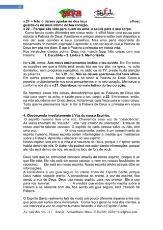 45



     v.21 – Não o deixes apartar-se dos teus                                olhos;
     guarda-os no mais intimo do teu coração.
     v.22 – Porque são vida para quem os acha, e saúde para o seu corpo.
       Como tantas vozes diferentes em nosso redor, é difícil fazer uma pausa para
     estudar a Palavra de Deus. Familiares e amigos sempre estão bem dispostos a
     nos dar suas opiniões e seus conselhos. Mas uma parte importante do
     treinamento do homem espiritual é aprender a escutar aquilo que a Palavra de
     Deus tem pra nos dizer. É dar à Palavra a primazia em nossa vida.
     Nos versículos citados acima, Deus nos manda fazer três coisas com sua
     Palavra:      1. Escutá-la – 2. Lê-la e 3. Memorizá-la.

     No v.20, lemos: Aos meus ensinamentos inclina o teu ouvido. Ex: Em todas
     as ocasiões em que a Bíblia está sendo lida em voz alta; na igreja, no culto
     doméstico, num programa evangélico, no rádio ou na TV, preste muita atenção
     às palavras.          No v.21, diz: Não os deixes apartar-se dos teus olhos.
     Em outras palavras, passe tempo a só lendo a Palavra de Deus. Deixe-a
     penetrar profundamente nos seus pensamentos e no seu coração. Memorize-a
     conforme nos diz o v.21: Guarda-os no mais íntimo do teu coração.

     Se fizermos essas três coisas, descobriremos que as Palavras de Deus são
     vida para quem as acha, e saúde para o seu corpo, v.22. Entraremos, então,
     na vida abundante em Cristo Jesus. Acharemos cura física para o nosso corpo.
     Tudo quanto precisamos fazer é dar à Palavra de Deus a primazia em nossa
     vida.

     4. Obedecendo imediatamente à Voz do nosso Espírito.
      O espírito humano tem uma voz. Chamamos essa voz de “consciência”.
     Às vezes chamam de “intuição”, uma “voz interior de orientação”. Trata-se de
     nosso espírito falando conosco. O espírito de cada pessoa salva ou não, tem
     uma voz.                     O novo nascimento, porém, é um renascimento do
     espírito humano. Nosso espírito obtém informações à medida que meditamos
     sobre a Palavra. Aprenda a obedecer ao seu espírito.
     Nosso espírito tem em si a vida e a natureza de Deus, porque o Espírito santo
     habita dentro de nós. O diabo não poderá nos estar dando informações, porque
     ele não está dentro de nós; ele está no lado de fora de você.

     Deus tem que se comunicar conosco através de nosso espírito, porque é ali
     que Ele está. Ele não está em nossa cabeça, e nem em nossas faculdades de
     raciocínio,   Ele está em nosso espírito. Nosso espírito obtém através dEle as
     informações.
     A consciência é um guia seguro no crente cheio do Espírito Santo, porque
     Deus habita naquele crente. A consciência do crente, a voz do espírito, fica
     sendo a voz de Deus. Deus usa nosso espírito para nos orientar. Ele o usa
     para nos iluminar.              À medida que nosso espírito medita sobre a
     Palavra e se alimenta com ela, fica sendo um guia seguro, está treinado na
     Palavra.

     O Espírito Santo realmente fala de modo um pouco diferente àquelas entre nós
     que possuem certos dons ministeriais. Como regra geral na vida dos crentes, a
     voz interior é a voz do espírito humano fanando, e não o Espírito Santo.
     Av. vale dos rios, 111 – Recife –Pernambuco, Brasil 33389200 sflibvr.wordpress.com
 
