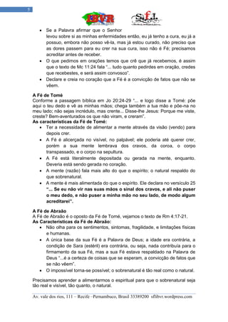 5



        Se a Palavra afirmar que o Senhor
         levou sobre si as minhas enfermidades então, eu já tenho a cura, eu já a
         possuo, embora não posso vê-la, mas já estou curado, não preciso que
         as dores passem para eu crer na sua cura, isso não é Fé; precisamos
         acreditar antes de receber.
        O que pedimos em orações temos que crê que já recebemos, é assim
         que o texto de Mc 11:24 fala “... tudo quanto pedirdes em oração, credes
         que recebestes, e será assim convosco”.
        Declare e creia no coração que a Fé é a convicção de fatos que não se
         vêem.

    A Fé de Tomé
    Conforme a passagem bíblica em Jo 20:24-29 “... e logo disse a Tomé: põe
    aqui o teu dedo e vê as minhas mãos; chega também a tua mão e põe-na no
    meu lado; não sejas incrédulo, mas crente... Disse-lhe Jesus: Porque me viste,
    creste? Bem-aventurados os que não viram, e creram”.
    As características da Fé de Tomé:
        Ter a necessidade de alimentar a mente através da visão (vendo) para
           depois crer.
        A Fé é alicerçada no visível, no palpável; ele poderia até querer crer,
           porém a sua mente lembrava dos cravos, da coroa, o corpo
           transpassado, e o corpo na sepultura.
        A Fé está literalmente depositada ou gerada na mente, enquanto.
           Deveria está sendo gerada no coração.
        A mente (razão) fala mais alto do que o espírito; o natural respaldo do
           que sobrenatural.
        A mente é mais alimentada do que o espírito. Ele declara no versículo 25
           “... Se eu não vir nas suas mãos o sinal dos cravos, e ali não puser
           o meu dedo, e não puser a minha mão no seu lado, de modo algum
           acreditarei”.

    A Fé de Abraão
    A Fé de Abraão é o oposto da Fé de Tomé, vejamos o texto de Rm 4:17-21.
    As Características da Fé de Abraão:
        Não olha para os sentimentos, sintomas, fragilidade, e limitações físicas
          e humanas.
        A única base da sua Fé é a Palavra de Deus; a idade era contrária, a
          condição de Sara (estéril) era contrária, ou seja, nada contribuía para o
          firmamento da sua Fé, mas a sua Fé estava respaldado na Palavra de
          Deus “...é a certeza de coisas que se esperam, a convicção de fatos que
          se não vêem”.
        O impossível torna-se possível; o sobrenatural é tão real como o natural.

    Precisamos aprender a alimentarmos o espiritual para que o sobrenatural seja
    tão real e visível, tão quanto, o natural.

    Av. vale dos rios, 111 – Recife –Pernambuco, Brasil 33389200 sflibvr.wordpress.com
 