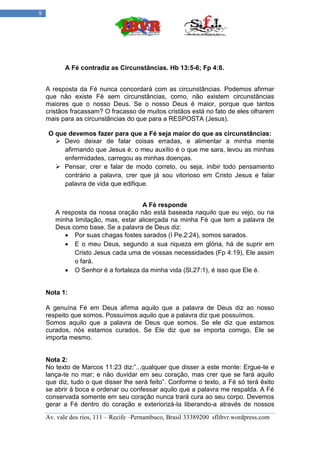 9




           A Fé contradiz as Circunstâncias. Hb 13:5-6; Fp 4:8.


    A resposta da Fé nunca concordará com as circunstâncias. Podemos afirmar
    que não existe Fé sem circunstâncias, como, não existem circunstâncias
    maiores que o nosso Deus. Se o nosso Deus é maior, porque que tantos
    cristãos fracassam? O fracasso de muitos cristãos está no fato de eles olharem
    mais para as circunstâncias do que para a RESPOSTA (Jesus).

    O que devemos fazer para que a Fé seja maior do que as circunstâncias:
       Devo deixar de falar coisas erradas, e alimentar a minha mente
         afirmando que Jesus é: o meu auxílio é o que me sara, levou as minhas
         enfermidades, carregou as minhas doenças.
       Pensar, crer e falar de modo correto, ou seja, inibir todo pensamento
         contrário a palavra, crer que já sou vitorioso em Cristo Jesus e falar
         palavra de vida que edifique.


                                    A Fé responde
       A resposta da nossa oração não está baseada naquilo que eu vejo, ou na
       minha limitação, mas, estar alicerçada na minha Fé que tem a palavra de
       Deus como base. Se a palavra de Deus diz:
           Por suas chagas fostes sarados (I Pe.2:24), somos sarados.
           E o meu Deus, segundo a sua riqueza em glória, há de suprir em
             Cristo Jesus cada uma de vossas necessidades (Fp 4:19), Ele assim
             o fará.
           O Senhor é a fortaleza da minha vida (Sl.27:1), é isso que Ele é.


    Nota 1:

    A genuína Fé em Deus afirma aquilo que a palavra de Deus diz ao nosso
    respeito que somos. Possuímos aquilo que a palavra diz que possuímos.
    Somos aquilo que a palavra de Deus que somos. Se ele diz que estamos
    curados, nós estamos curados. Se Ele diz que se importa comigo, Ele se
    importa mesmo.


    Nota 2:
    No texto de Marcos 11:23 diz:”...qualquer que disser a este monte: Ergue-te e
    lança-te no mar; e não duvidar em seu coração, mas crer que se fará aquilo
    que diz, tudo o que disser lhe será feito”. Conforme o texto, a Fé só terá êxito
    se abrir á boca e ordenar ou confessar aquilo que a palavra me respalda. A Fé
    conservada somente em seu coração nunca trará cura ao seu corpo. Devemos
    gerar a Fé dentro do coração e exteriorizá-la liberando-a através de nossos

    Av. vale dos rios, 111 – Recife –Pernambuco, Brasil 33389200 sflibvr.wordpress.com
 