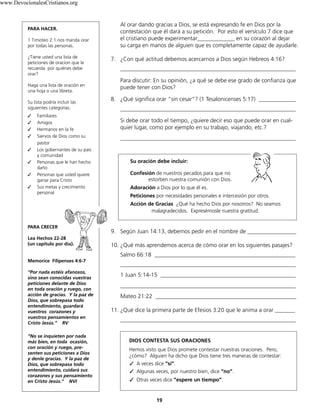 www.DevocionalesCristianos.org

PARA HACER.
1 Timoteo 2:1 nos manda orar
por todas las personas.
¿Tiene usted una lista de
peticiones de oracion que le
recuerda por quiénes debe
orar?
Haga una lista de oración en
una hoja o una libreta.
Su lista podría incluir las
siguientes categorías:
✓
✓
✓
✓
✓
✓
✓
✓

Familiares
Amigos
Hermanos en la fe
Siervos de Dios como su
pastor
Los gobernantes de su país
y comunidad
Personas que le han hecho
daño
Personas que usted quiere
ganar para Cristo
Sus metas y crecimiento
personal

Al orar dando gracias a Dios, se está expresando fe en Dios por la
contestación que él dará a su petición. Por esto el versículo 7 dice que
el cristiano puede experimentar_____________ en su corazón al dejar
su carga en manos de alguien que es completamente capaz de ayudarle.
7. ¿Con qué actitud debemos acercarnos a Dios según Hebreos 4:16?
_____________________________________________________________
Para discutir: En su opinión, ¿a qué se debe ese grado de confianza que
puede tener con Dios?
8. ¿Qué significa orar "sin cesar”? (1 Tesalonicenses 5:17) _____________
_____________________________________________________________
Si debe orar todo el tiempo, ¿quiere decir eso que puede orar en cualquier lugar, como por ejemplo en su trabajo, viajando, etc.?
_____________________________________________________________

Su oración debe incluir:
Confesión de nuestros pecados para que no
estorben nuestra comunión con Dios.
Adoración a Dios por lo que él es.
Peticiones por necesidades personales e intercesión por otros.
Acción de Gracias ¿Qué ha hecho Dios por nosotros? No seamos
malagradecidos. Expresémosle nuestra gratitud.

PARA CRECER
Lea Hechos 22-28
(un capítulo por día).

9. Según Juan 14:13, debemos pedir en el nombre de _________________
10. ¿Qué más aprendemos acerca de cómo orar en los siguientes pasajes?
Salmo 66:18 _________________________________________________

Memorice Filipenses 4:6-7
“Por nada estéis afanosos,
sino sean conocidas vuestras
peticiones delante de Dios
en toda oración y ruego, con
acción de gracias. Y la paz de
Dios, que sobrepasa todo
entendimiento, guardará
vuestros corazones y
vuestros pensamientos en
Cristo Jesús.” RV
“No se inquieten por nada
más bien, en toda ocasión,
con oración y ruego, presenten sus peticiones a Dios
y denle gracias. Y la paz de
Dios, que sobrepasa todo
entendimiento, cuidará sus
corazones y sus pensamiento
en Cristo Jesús.” NVI

_____________________________________________________________
1 Juan 5:14-15 _______________________________________________
_____________________________________________________________
Mateo 21:22 _________________________________________________
11. ¿Qué dice la primera parte de Efesios 3:20 que le anima a orar _______
_____________________________________________________________

DIOS CONTESTA SUS ORACIONES
Hemos visto que Dios promete contestar nuestras oraciones. Pero,
¿cómo? Alguien ha dicho que Dios tiene tres maneras de contestar:
✓	 A veces dice “sí”.
✓	 Algunas veces, por nuestro bien, dice “no”.
✓	 Otras veces dice “espere un tiempo”.

19

 