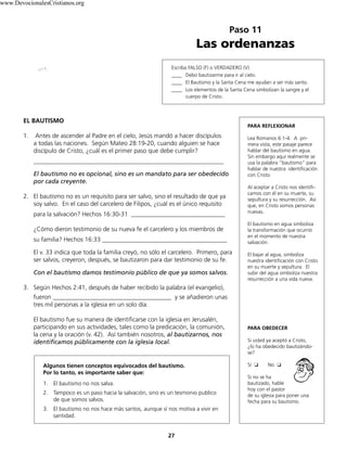 www.DevocionalesCristianos.org

Paso 11

Las ordenanzas
Escriba FALSO (F) o VERDADERO (V)
____ Debo bautizarme para ir al cielo.
____ El Bautismo y la Santa Cena me ayudan a ser más santo.
____ Los elementos de la Santa Cena simbolizan la sangre y el
cuerpo de Cristo.

EL BAUTISMO
1.

PARA REFLEXIONAR

Antes de ascender al Padre en el cielo, Jesús mandó a hacer discípulos
a todas las naciones. Según Mateo 28:19-20, cuando alguien se hace
discípulo de Cristo, ¿cuál es el primer paso que debe cumplir?
_____________________________________________________________
El bautismo no es opcional, sino es un mandato para ser obedecido
por cada creyente.

2. El bautismo no es un requisito para ser salvo, sino el resultado de que ya
soy salvo. En el caso del carcelero de Filipos, ¿cuál es el único requisito
para la salvación? Hechos 16:30-31 ______________________________
¿Cómo dieron testimonio de su nueva fe el carcelero y los miembros de
su familia? Hechos 16:33 ________________________________________
El v. 33 indica que toda la familia creyó, no sólo el carcelero. Primero, para
ser salvos, creyeron, después, se bautizaron para dar testimonio de su fe.
Con el bautismo damos testimonio público de que ya somos salvos.

Lea Romanos 6:1-4. A primera vista, este pasaje parece
hablar del bautismo en agua.
Sin embargo aquí realmente se
usa la palabra “bautismo” para
hablar de nuestra identificación
con Cristo.
Al aceptar a Cristo nos identificamos con él en su muerte, su
sepultura y su resurrección. Así
que, en Cristo somos personas
nuevas.
El bautismo en agua simboliza
la transformación que ocurrió
en el momento de nuestra
salvación.
El bajar al agua, simboliza
nuestra identificación con Cristo
en su muerte y sepultura. El
subir del agua simboliza nuestra
resurrección a una vida nueva.

3. Según Hechos 2:41, después de haber recibido la palabra (el evangelio),
fueron ______________________________________ y se añadieron unas
tres mil personas a la iglesia en un solo día.
El bautismo fue su manera de identificarse con la iglesia en Jerusalén,
participando en sus actividades, tales como la predicación, la comunión,
la cena y la oración (v. 42). Así también nosotros, al bautizarnos, nos
identificamos públicamente con la iglesia local.

Algunos tienen conceptos equivocados del bautismo.
Por lo tanto, es importante saber que:
1. El bautismo no nos salva.
2. Tampoco es un paso hacia la salvación, sino es un tesmonio publico
de que somos salvos.
3. El bautismo no nos hace más santos, aunque sí nos motiva a vivir en
santidad.
27

PARA OBEDECER
Si usted ya aceptó a Cristo,
¿lo ha obedecido bautizándose?
Sí ❏

No ❏

Si no se ha
bautizado, hable
hoy con el pastor
de su iglesia para poner una
fecha para su bautismo.

 