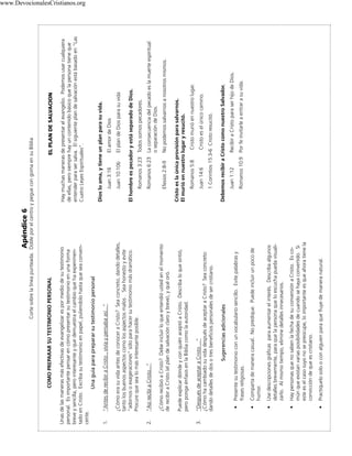 Apéndice 6

3.

2.

1.

Presente su testimonio con un vocabulario sencillo. Evite palabras y
frases religiosas.

Comparta de manera casual. No predique. Puede incluir un poco de
humor.

Use descripciones gráficas para aumentar el interés. Describa algunos
detalles brevemente, para que la persona que lo escucha pueda visualizarlo. Al mismo tiempo, elimine detalles innecesarios.

Hay personas que no saben la fecha de su conversión a Cristo. Es común que existan varias posibilidades de cuando se haya convertido. Si
este es el caso suyo no se preocupe, lo importante es que ahora tiene la
convicción de que es cristiano.

Practíquelo solo o con alguien para que fluye de manera natural.

•

•

•

•

•

Sugerencias adicionales

“Después de aceptar a Cristo ...”
¿Cómo ha cambiado su vida después de aceptar a Cristo? Sea concreto
dando detalles de dos o tres beneficios personales de ser cristiano.

Puede explicar dónde y con quién aceptó a Cristo. Describa lo que sintió,
pero ponga énfasis en la Biblia como la autoridad.

¿Cómo recibió a Cristo? Debe incluir lo que entendió usted en el momento
de recibir a Cristo (el plan de salvación claro y breve), y qué oró.

“Así recibí a Cristo...”

¿Cómo era su vida antes de conocer a Cristo? Sea concreto, dando detalles,
tanto los buenos aspectos como los aspectos malos . Sea honesto y evite
“adornos o exageraciones” sólo para hacer su testimonio más dramático.
Procure que sea lo más interesante posible.

“Antes de recibir a Cristo , vivía y pensaba así...”

Unas de las maneras más efectivas de evangelizar es por medio de su testimonio
personal. Es importante pensar en cómo presentar su testimonio en una forma
breve y sencilla, pero interesante y que demuestra el cambio que ha experimentado en Cristo. Excriba su testimonio en papel, puliendolo hasta que sea convencente.
Una guia para preparar su testimonio personal

COMO PREPARAR SU TESTIMONIO PERSONAL

El plan de Dios para su vida

El amor de Dios

No podemos salvarnos a nosotros mismos.

Cristo es el único camino.

Cristo murió en nuestro lugar.

Recibir a Cristo para ser hijo de Dios.
Romanos 10:9 Por fe invitarle a entrar a su vida.

Juan 1:12

Debemos recibir a Cristo como nuestro Salvador.

1 Corintios 15:3-6 Cristo resucitó.

Juan 14:6

Romanos 5:8

Cristo es la única provisión para salvarnos.
El murió en nuestro lugar y resucitó.

Efesios 2:8-9

Romanos 6:23 La consecuencia del pecado es la muerte espiritual
o separación de Dios.

Romanos 3:23 Todos somos pecadores.

El hombre es pecador y está separado de Dios.

Juan 10:10b

Juan 3:16

Dios lo ama, y tiene un plan para su vida.

Hay muchas maneras de presentar el evangelio. Podemos usar cualquiera
de ellas, pero siempre hay un contenido básico que la persona tiene que
entender para ser salva. El siguiente plan de salvación está basado en “Las
Cuatro Leyes Espirituales”.

EL PLAN DE SALVACION

Corte sobre la línea punteada. Doble por el centro y pegue con goma en su Biblia

www.DevocionalesCristianos.org

 