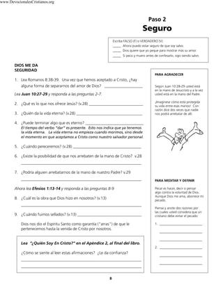 www.DevocionalesCristianos.org

Paso 2

Seguro
Escriba FALSO (F) o VERDADERO (V)
_____ Ahora puedo estar seguro de que soy salvo.
_____ Dios quiere que yo peque para mostrar más su amor.
_____ Si peco y muero antes de confesarlo, sigo siendo salvo.

DIOS ME DA
SEGURIDAD
PARA AGRADECER

1. Lea Romanos 8:38-39. Una vez que hemos aceptado a Cristo, ¿hay
alguna forma de separarnos del amor de Dios? ___________________
Lea Juan 10:27-29 y responda a las preguntas 2-7.
2. ¿Qué es lo que nos ofrece Jesús? (v.28) ___________________________
3. ¿Quién da la vida eterna? (v.28) _________________________________

Según Juan 10:28-29 usted está
en la mano de Jesucristo y a la vez
usted está en la mano del Padre.
¡Imagínese cómo está protegida
su vida entre esas manos! Con
razón dice dos veces que nadie
nos podrá arrebatar de allí.

4. ¿Puede terminar algo que es eterno? _____________________________
El tiempo del verbo “dar” es presente. Esto nos indica que ya tenemos
la vida eterna. La vida eterna no empieza cuando morimos, sino desde
el momento en que aceptamos a Cristo como nuestro salvador personal.

5. ¿Cuándo pereceremos? (v.28) __________________________________
6. ¿Existe la posibilidad de que nos arrebaten de la mano de Cristo? v.28
____________________________________________________________
7. ¿Podría alguien arrebatarnos de la mano de nuestro Padre? v.29
____________________________________________________________
Ahora lea Efesios 1:13-14 y responda a las preguntas 8-9
8. ¿Cuál es la obra que Dios hizo en nosotros? (v.13)
____________________________________________________________
9. ¿Cuándo fuimos sellados? (v.13) ________________________________
Dios nos dio el Espíritu Santo como garantía (“arras”) de que le
pertenecemos hasta la venida de Cristo por nosotros.
Lea “¿Quién Soy En Cristo?” en el Apéndice 2, al final del libro.

PARA MEDITAR Y DEFINIR
Pecar es hacer, decir o pensar
algo contra la voluntad de Dios.
Aunque Dios me ama, aborrece mi
pecado.
Piense y anote dos razones por
las cuales usted considera que un
cristiano debe evitar el pecado:
1. __________________________
__________________________
__________________________
2. __________________________

¿Cómo se siente al leer estas afirmaciones? ¿Le da confianza?
____________________________________________________________
____________________________________________________________
8

__________________________
__________________________

 