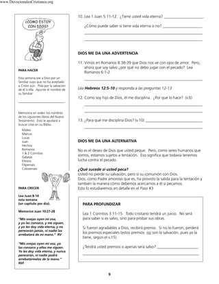 www.DevocionalesCristianos.org

10. Lea 1 Juan 5:11-12. ¿Tiene usted vida eterna? ____________________
¿Cómo puede saber si tiene vida eterna o no? ____________________
____________________________________________________________
____________________________________________________________
DIOS ME DA UNA ADVERTENCIA

PARA HACER
Esta semana ore a Dios por un
familiar suyo que no ha aceptado
a Cristo aún. Pida por la salvación
de él o ella. Apunte el nombre de
su familiar:
_____________________________
Memorice en orden los nombres
de los siguientes libros del Nuevo
Testamento: Esto le ayudará a
buscar citas en su Biblia.
Mateo
Marcos
Lucas
Juan
Hechos
Romanos
1 & 2 Corintios
Gálatas
Efesios
Filipenses
Colosenses

PARA CRECER
Lea Juan 8-14
esta semana
(un capítulo por día).
Memorice Juan 10:27-28
“Mis ovejas oyen mi voz,
y yo las conozco, y me siguen,
y yo les doy vida eterna; y no
perecerán jamás, ni nadie las
arrebatará de mi mano.” RV
“Mis ovejas oyen mi voz, yo
las conozco y ellos me siguen.
Yo les doy vida eterna, y nunca
perecerán, ni nadie podrá
arrebatármelas de la mano.”
NVI

11. Vimos en Romanos 8:38-39 que Dios nos ve con ojos de amor. Pero,
ahora que soy salvo ¿por qué no debo jugar con el pecado? Lea
Romanos 6:1-2
____________________________________________________________
Lea Hebreos 12:5-10 y responda a las preguntas 12-13
12. Como soy hijo de Dios, él me disciplina. ¿Por qué lo hace? (v.6)
____________________________________________________________
____________________________________________________________
13. ¿Para qué me disciplina Dios? (v.10) _____________________________
____________________________________________________________
DIOS ME DA UNA ALTERNATIVA
No es el deseo de Dios que usted peque. Pero, como seres humanos que
somos, estamos sujetos a tentación. Eso significa que todavía tenemos
lucha contra el pecado.
¿Qué sucede si usted peca?
Usted no pierde su salvación, pero sí su comunión con Dios.
Dios, como Padre amoroso que es, ha provisto la salida para la tentación y
también la manera cómo debemos acercarnos a él si pecamos.
Esto lo estudiaremos en detalle en el Paso #3

PARA PROFUNDIZAR
Lea 1 Corintios 3:11-15. Todo cristiano tendrá un juicio. No será
para saber si es salvo, sino para probar sus obras.
Si fueron agradables a Dios, recibirá premio. Si no lo fueron, perderá
los premios especiales (estos premios no son la salvación, pues ya la
tiene, según el v.15).
¿Tendrá usted premios o apenas será salvo? _____________________
___________________________________________________________

9

 
