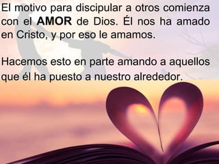 El motivo para discipular a otros comienza
con el AMOR de Dios. Él nos ha amado
en Cristo, y por eso le amamos.
Hacemos esto en parte amando a aquellos
que él ha puesto a nuestro alrededor.
 