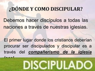 ¿DÓNDE Y COMO DISCIPULAR?
Debemos hacer discípulos a todas las
naciones a través de nuestras iglesias.
El primer lugar donde los cristianos deberían
procurar ser discipulados y discipular es a
través del compañerismo de la iglesia
local.
 