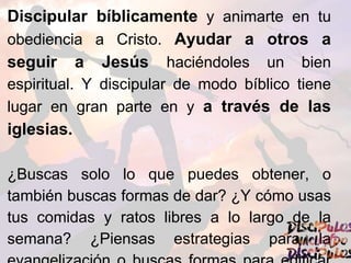 Discipular bíblicamente y animarte en tu
obediencia a Cristo. Ayudar a otros a
seguir a Jesús haciéndoles un bien
espiritual. Y discipular de modo bíblico tiene
lugar en gran parte en y a través de las
iglesias.
¿Buscas solo lo que puedes obtener, o
también buscas formas de dar? ¿Y cómo usas
tus comidas y ratos libres a lo largo de la
semana? ¿Piensas estrategias para la
 