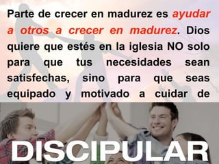 Parte de crecer en madurez es ayudar
a otros a crecer en madurez. Dios
quiere que estés en la iglesia NO solo
para que tus necesidades sean
satisfechas, sino para que seas
equipado y motivado a cuidar de
otros.
 