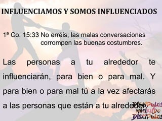 INFLUENCIAMOS Y SOMOS INFLUENCIADOS
1ª Co. 15:33 No erréis; las malas conversaciones
corrompen las buenas costumbres.
Las personas a tu alrededor te
influenciarán, para bien o para mal. Y
para bien o para mal tú a la vez afectarás
a las personas que están a tu alrededor.
 