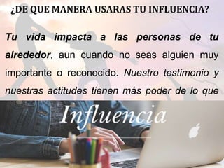 ¿DE QUE MANERA USARAS TU INFLUENCIA?
Tu vida impacta a las personas de tu
alrededor, aun cuando no seas alguien muy
importante o reconocido. Nuestro testimonio y
nuestras actitudes tienen más poder de lo que
nos podemos imaginar.
 
