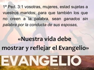 1ª Ped. 3:1 vosotras, mujeres, estad sujetas a
vuestros maridos; para que también los que
no creen a la palabra, sean ganados sin
palabra por la conducta de sus esposas,
«Nuestra vida debe
mostrar y reflejar el Evangelio»
 