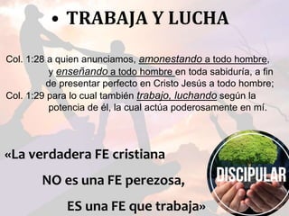 • TRABAJA Y LUCHA
Col. 1:28 a quien anunciamos, amonestando a todo hombre,
y enseñando a todo hombre en toda sabiduría, a fin
de presentar perfecto en Cristo Jesús a todo hombre;
Col. 1:29 para lo cual también trabajo, luchando según la
potencia de él, la cual actúa poderosamente en mí.
«La verdadera FE cristiana
NO es una FE perezosa,
ES una FE que trabaja»
 