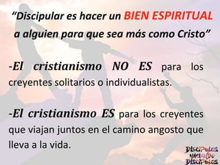 “Discipular es hacer un BIEN ESPIRITUAL
a alguien para que sea más como Cristo”
-El cristianismo NO ES para los
creyentes solitarios o individualistas.
-El cristianismo ES para los creyentes
que viajan juntos en el camino angosto que
lleva a la vida.
 