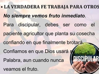 • LA VERDADERA FE TRABAJA PARA OTROS
No siempre vemos fruto inmediato.
Para discipular, debes ser como el
paciente agricultor que planta su cosecha
confiando en que finalmente brotará.
Confiamos en que Dios usará su
Palabra, aun cuando nunca
veamos el fruto.
 