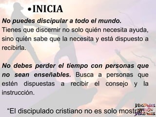 •INICIA
No puedes discipular a todo el mundo.
Tienes que discernir no solo quién necesita ayuda,
sino quién sabe que la necesita y está dispuesto a
recibirla.
No debes perder el tiempo con personas que
no sean enseñables. Busca a personas que
estén dispuestas a recibir el consejo y la
instrucción.
“El discipulado cristiano no es solo mostrar
 