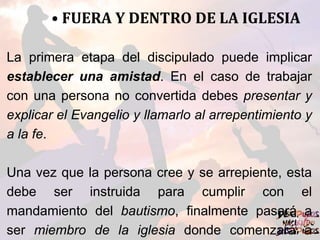 • FUERA Y DENTRO DE LA IGLESIA
La primera etapa del discipulado puede implicar
establecer una amistad. En el caso de trabajar
con una persona no convertida debes presentar y
explicar el Evangelio y llamarlo al arrepentimiento y
a la fe.
Una vez que la persona cree y se arrepiente, esta
debe ser instruida para cumplir con el
mandamiento del bautismo, finalmente pasará a
ser miembro de la iglesia donde comenzará a
 