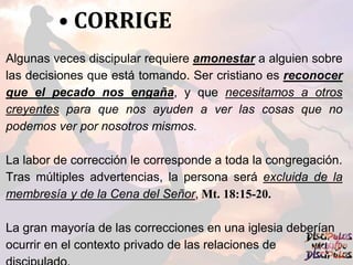 • CORRIGE
Algunas veces discipular requiere amonestar a alguien sobre
las decisiones que está tomando. Ser cristiano es reconocer
que el pecado nos engaña, y que necesitamos a otros
creyentes para que nos ayuden a ver las cosas que no
podemos ver por nosotros mismos.
La labor de corrección le corresponde a toda la congregación.
Tras múltiples advertencias, la persona será excluida de la
membresía y de la Cena del Señor, Mt. 18:15-20.
La gran mayoría de las correcciones en una iglesia deberían
ocurrir en el contexto privado de las relaciones de
 