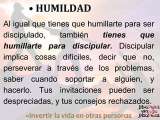 • HUMILDAD
Al igual que tienes que humillarte para ser
discipulado, también tienes que
humillarte para discipular. Discipular
implica cosas difíciles, decir que no,
perseverar a través de los problemas,
saber cuando soportar a alguien, y
hacerlo. Tus invitaciones pueden ser
despreciadas, y tus consejos rechazados.
«Invertir la vida en otras personas
 