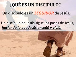 ¿QUÉ ES UN DISCIPULO?
Un discípulo es un SEGUIDOR de Jesús.
Un discípulo de Jesús sigue los pasos de Jesús,
haciendo lo que Jesús enseñó y vivió.
 