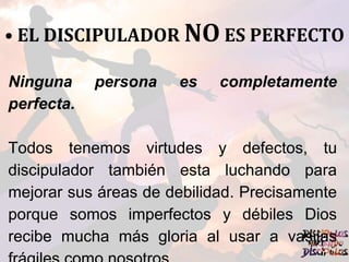 • EL DISCIPULADOR NO ES PERFECTO
Ninguna persona es completamente
perfecta.
Todos tenemos virtudes y defectos, tu
discipulador también esta luchando para
mejorar sus áreas de debilidad. Precisamente
porque somos imperfectos y débiles Dios
recibe mucha más gloria al usar a vasijas
 