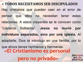 • TODOS NECESITAMOS SER DISCIPULADOS
Hay cristianos que pueden caer en el error de
pensar que ellos no necesitan tener estas
relaciones. A estos creyentes se le conocen como
“Llaneros Solitarios”. Jesús no murió por
individuos separados, sino por una iglesia. Al
adoptarte, Dios te introdujo en una familia, por lo
que ahora tienes hermanos y hermanas.
«El Cristianismo es personal
pero no privado»
 