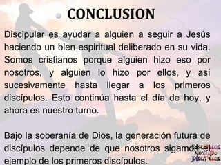CONCLUSION
Discipular es ayudar a alguien a seguir a Jesús
haciendo un bien espiritual deliberado en su vida.
Somos cristianos porque alguien hizo eso por
nosotros, y alguien lo hizo por ellos, y así
sucesivamente hasta llegar a los primeros
discípulos. Esto continúa hasta el día de hoy, y
ahora es nuestro turno.
Bajo la soberanía de Dios, la generación futura de
discípulos depende de que nosotros sigamos el
ejemplo de los primeros discípulos.
 