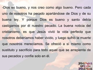 -Dios es bueno, y nos creo como algo bueno. Pero cada
uno de nosotros ha pecado apartándose de Dios y de su
buena ley. Y porque Dios es bueno y santo debía
castigarnos por él nuestro pecado. La buena noticia del
cristianismo, es que Jesús vivió la vida perfecta que
nosotros deberíamos haber vivido, y luego sufrió la muerte
que nosotros merecíamos. Se ofreció a sí mismo como
sustituto y sacrificio para todo aquel que se arrepienta de
sus pecados y confíe solo en él.
 