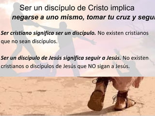 Ser un discípulo de Cristo implica
negarse a uno mismo, tomar tu cruz y segui
Ser cristiano significa ser un discípulo. No existen cristianos
que no sean discípulos.
Ser un discípulo de Jesús significa seguir a Jesús. No existen
cristianos o discípulos de Jesús que NO sigan a Jesús.
 