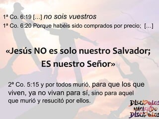1ª Co. 6:19 […] no sois vuestros
1ª Co. 6:20 Porque habéis sido comprados por precio; […]
«Jesús NO es solo nuestro Salvador;
ES nuestro Señor»
2ª Co. 5:15 y por todos murió, para que los que
viven, ya no vivan para sí, sino para aquel
que murió y resucitó por ellos.
 