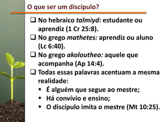 O que ser um discípulo?
 No hebraico talmiyd: estudante ou
aprendiz (1 Cr 25:8).
 No grego mathetes: aprendiz ou aluno
(Lc 6:40).
 No grego akoloutheo: aquele que
acompanha (Ap 14:4).
 Todas essas palavras acentuam a mesma
realidade:
 É alguém que segue ao mestre;
 Há convívio e ensino;
 O discípulo imita o mestre (Mt 10:25).
 