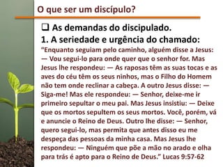 O que ser um discípulo?
 As demandas do discipulado.
1. A seriedade e urgência do chamado:
“Enquanto seguiam pelo caminho, alguém disse a Jesus:
— Vou segui-lo para onde quer que o senhor for. Mas
Jesus lhe respondeu: — As raposas têm as suas tocas e as
aves do céu têm os seus ninhos, mas o Filho do Homem
não tem onde reclinar a cabeça. A outro Jesus disse: —
Siga-me! Mas ele respondeu: — Senhor, deixe-me ir
primeiro sepultar o meu pai. Mas Jesus insistiu: — Deixe
que os mortos sepultem os seus mortos. Você, porém, vá
e anuncie o Reino de Deus. Outro lhe disse: — Senhor,
quero segui-lo, mas permita que antes disso eu me
despeça das pessoas da minha casa. Mas Jesus lhe
respondeu: — Ninguém que põe a mão no arado e olha
para trás é apto para o Reino de Deus.” Lucas 9:57-62
 