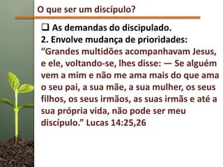 O que ser um discípulo?
 As demandas do discipulado.
2. Envolve mudança de prioridades:
“Grandes multidões acompanhavam Jesus,
e ele, voltando-se, lhes disse: — Se alguém
vem a mim e não me ama mais do que ama
o seu pai, a sua mãe, a sua mulher, os seus
filhos, os seus irmãos, as suas irmãs e até a
sua própria vida, não pode ser meu
discípulo.” Lucas 14:25,26
 