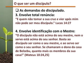 O que ser um discípulo?
 As demandas do discipulado.
3. Envolve total renúncia:
“E quem não tomar a sua cruz e vier após mim
não pode ser meu discípulo.” Lucas 14:27
4. Envolve identificação com o Mestre:
“O discípulo não está acima do seu mestre, nem o
servo está acima do seu senhor. Basta ao
discípulo ser como o seu mestre, e ao servo ser
como o seu senhor. Se chamaram o dono da casa
de Belzebu, quanto mais os membros da sua
casa!” (Mateus 10:24,25)
 
