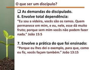 O que ser um discípulo?
 As demandas do discipulado.
6. Envolve total dependência:
“Eu sou a videira, vocês são os ramos. Quem
permanece em mim, e eu, nele, esse dá muito
fruto; porque sem mim vocês não podem fazer
nada.” João 15:5
7. Envolve a prática do que foi ensinado:
“Porque eu lhes dei o exemplo, para que, como
eu fiz, vocês façam também.” João 13:15
 